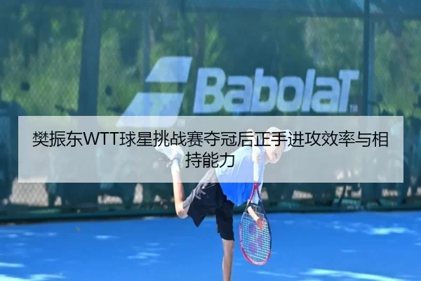 樊振东WTT球星挑战赛夺冠后正手进攻效率与相持能力