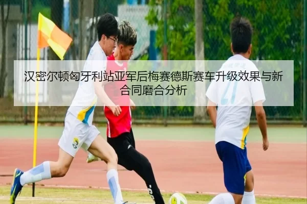 汉密尔顿匈牙利站亚军后梅赛德斯赛车升级效果与新合同磨合分析