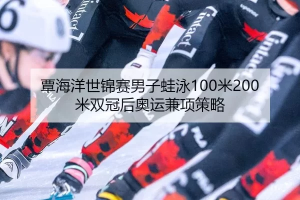 覃海洋世锦赛男子蛙泳100米200米双冠后奥运兼项策略