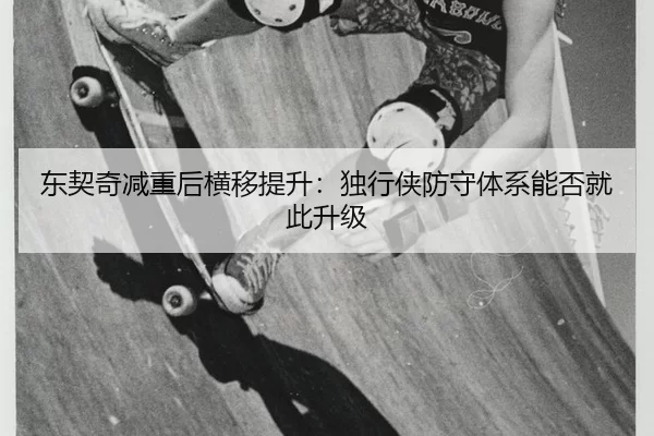东契奇减重后横移提升：独行侠防守体系能否就此升级